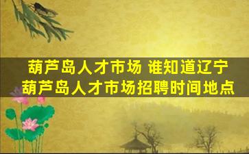 葫芦岛人才市场 谁知道辽宁葫芦岛人才市场招聘时间地点